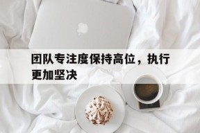 团队专注度保持高位,执行更加坚决贯彻